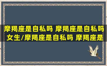 摩羯座是自私吗 摩羯座是自私吗女生/摩羯座是自私吗 摩羯座是自私吗女生-我的网站